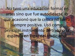 No tuvo una educación formal en
 artes sino que fue autodidacta, lo
que ocasionó que la crítica no fuera
    siempre positiva. Usó como
principal instrumento de trabajo la
  espátula en lugar del tradicional
               pincel.
 