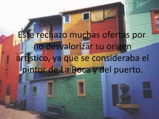 Este rechazo muchas ofertas por
     no desvalorizar su origen
artístico, ya que se consideraba el
 pintor de La Boca y del puerto.
 