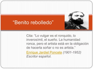 “Benito rebolledo”

      Cita: “Lo vulgar es el ronquido, lo
      inverosímil, el sueño. La humanidad
      ronca, pero el artista está en la obligación
      de hacerla soñar o no es artista.”
      Enrique Jardiel Poncela (1901-1952)
      Escritor español.
 