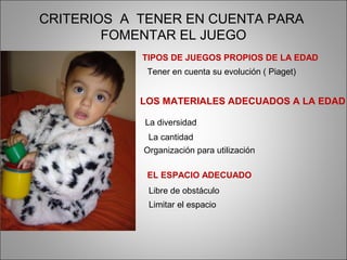 CRITERIOS A TENER EN CUENTA PARA
        FOMENTAR EL JUEGO
            TIPOS DE JUEGOS PROPIOS DE LA EDAD
             Tener en cuenta su evolución ( Piaget)


            LOS MATERIALES ADECUADOS A LA EDAD

            La diversidad
             La cantidad
            Organización para utilización

             EL ESPACIO ADECUADO
             Libre de obstáculo
             Limitar el espacio
 