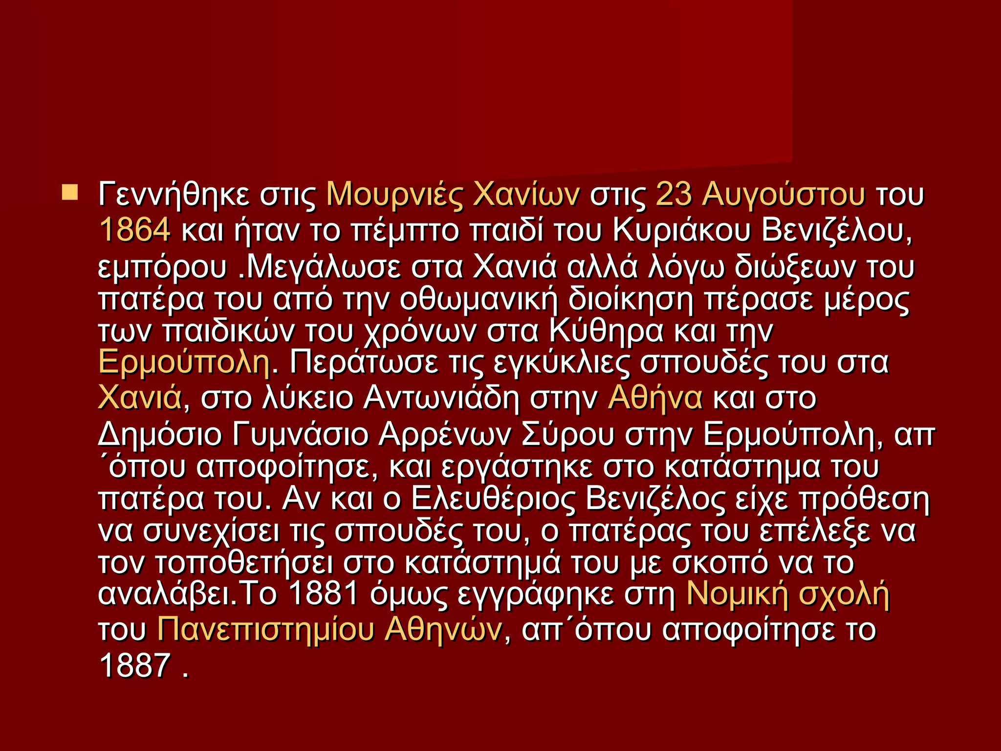  Γεννήθηκε στιςΓεννήθηκε στις ΜουρνιέςΜουρνιές ΧανίωνΧανίων στιςστις 23 Αυγούστου23 Αυγούστου τουτου
18641864 και ήταν το πέμπτο παιδί του Κυριάκου Βενιζέλου,και ήταν το πέμπτο παιδί του Κυριάκου Βενιζέλου,
εμπόρου .Μεγάλωσε στα Χανιά αλλά λόγω διώξεων τουεμπόρου .Μεγάλωσε στα Χανιά αλλά λόγω διώξεων του
πατέρα του από την οθωμανική διοίκηση πέρασε μέροςπατέρα του από την οθωμανική διοίκηση πέρασε μέρος
των παιδικών του χρόνων στα Κύθηρα και τηντων παιδικών του χρόνων στα Κύθηρα και την
ΕρμούποληΕρμούπολη. Περάτωσε τις εγκύκλιες σπουδές του στα. Περάτωσε τις εγκύκλιες σπουδές του στα
ΧανιάΧανιά, στο λύκειο Αντωνιάδη στην, στο λύκειο Αντωνιάδη στην ΑθήναΑθήνα και στοκαι στο
Δημόσιο Γυμνάσιο Αρρένων Σύρου στην Ερμούπολη, απΔημόσιο Γυμνάσιο Αρρένων Σύρου στην Ερμούπολη, απ
´όπου αποφοίτησε, και εργάστηκε στο κατάστημα του´όπου αποφοίτησε, και εργάστηκε στο κατάστημα του
πατέρα του. Αν και ο Ελευθέριος Βενιζέλος είχε πρόθεσηπατέρα του. Αν και ο Ελευθέριος Βενιζέλος είχε πρόθεση
να συνεχίσει τις σπουδές του, ο πατέρας του επέλεξε νανα συνεχίσει τις σπουδές του, ο πατέρας του επέλεξε να
τον τοποθετήσει στο κατάστημά του με σκοπό να τοτον τοποθετήσει στο κατάστημά του με σκοπό να το
αναλάβει.Το 1881 όμως εγγράφηκε στηαναλάβει.Το 1881 όμως εγγράφηκε στη Νομική σχολήΝομική σχολή
τουτου Πανεπιστημίου ΑθηνώνΠανεπιστημίου Αθηνών, απ´όπου αποφοίτησε το, απ´όπου αποφοίτησε το
1887 .1887 .
 