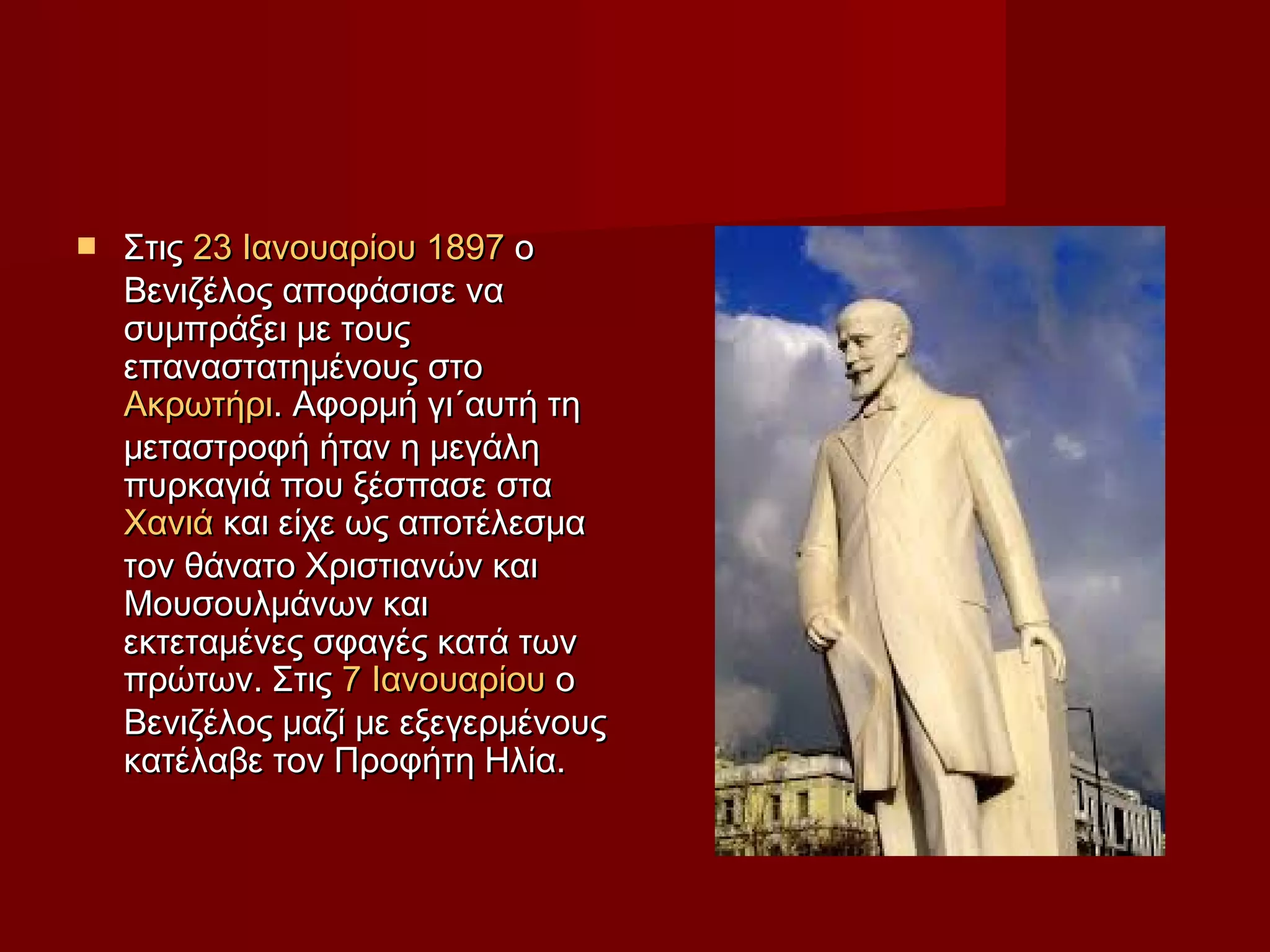  ΣτιςΣτις 23 Ιανουαρίου23 Ιανουαρίου 18971897 οο
Βενιζέλος αποφάσισε ναΒενιζέλος αποφάσισε να
συμπράξει με τουςσυμπράξει με τους
επαναστατημένους στοεπαναστατημένους στο
ΑκρωτήριΑκρωτήρι. Αφορμή γι´αυτή τη. Αφορμή γι´αυτή τη
μεταστροφή ήταν η μεγάλημεταστροφή ήταν η μεγάλη
πυρκαγιά που ξέσπασε σταπυρκαγιά που ξέσπασε στα
ΧανιάΧανιά και είχε ως αποτέλεσμακαι είχε ως αποτέλεσμα
τον θάνατο Χριστιανών καιτον θάνατο Χριστιανών και
Μουσουλμάνων καιΜουσουλμάνων και
εκτεταμένες σφαγές κατά τωνεκτεταμένες σφαγές κατά των
πρώτων. Στιςπρώτων. Στις 7 Ιανουαρίου7 Ιανουαρίου οο
Βενιζέλος μαζί με εξεγερμένουςΒενιζέλος μαζί με εξεγερμένους
κατέλαβε τον Προφήτη Ηλία.κατέλαβε τον Προφήτη Ηλία.
 
