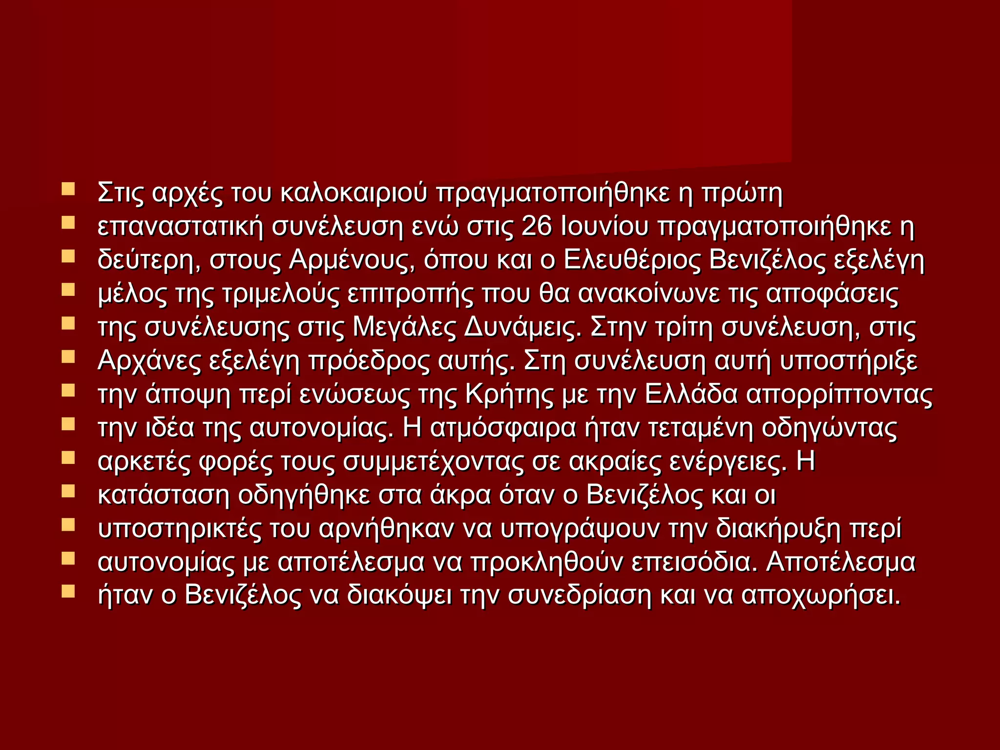  Στις αρχές του καλοκαιριού πραγματοποιήθηκε η πρώτηΣτις αρχές του καλοκαιριού πραγματοποιήθηκε η πρώτη
 επαναστατική συνέλευση ενώ στις 26 Ιουνίου πραγματοποιήθηκε ηεπαναστατική συνέλευση ενώ στις 26 Ιουνίου πραγματοποιήθηκε η
 δεύτερη, στους Αρμένους, όπου και ο Ελευθέριος Βενιζέλος εξελέγηδεύτερη, στους Αρμένους, όπου και ο Ελευθέριος Βενιζέλος εξελέγη
 μέλος της τριμελούς επιτροπής που θα ανακοίνωνε τις αποφάσειςμέλος της τριμελούς επιτροπής που θα ανακοίνωνε τις αποφάσεις
 της συνέλευσης στις Μεγάλες Δυνάμεις. Στην τρίτη συνέλευση, στιςτης συνέλευσης στις Μεγάλες Δυνάμεις. Στην τρίτη συνέλευση, στις
 Αρχάνες εξελέγη πρόεδρος αυτής. Στη συνέλευση αυτή υποστήριξεΑρχάνες εξελέγη πρόεδρος αυτής. Στη συνέλευση αυτή υποστήριξε
 την άποψη περί ενώσεως της Κρήτης με την Ελλάδα απορρίπτονταςτην άποψη περί ενώσεως της Κρήτης με την Ελλάδα απορρίπτοντας
 την ιδέα της αυτονομίας. Η ατμόσφαιρα ήταν τεταμένη οδηγώνταςτην ιδέα της αυτονομίας. Η ατμόσφαιρα ήταν τεταμένη οδηγώντας
 αρκετές φορές τους συμμετέχοντας σε ακραίες ενέργειες. Ηαρκετές φορές τους συμμετέχοντας σε ακραίες ενέργειες. Η
 κατάσταση οδηγήθηκε στα άκρα όταν ο Βενιζέλος και οικατάσταση οδηγήθηκε στα άκρα όταν ο Βενιζέλος και οι
 υποστηρικτές του αρνήθηκαν να υπογράψουν την διακήρυξη περίυποστηρικτές του αρνήθηκαν να υπογράψουν την διακήρυξη περί
 αυτονομίας με αποτέλεσμα να προκληθούν επεισόδια. Αποτέλεσμααυτονομίας με αποτέλεσμα να προκληθούν επεισόδια. Αποτέλεσμα
 ήταν ο Βενιζέλος να διακόψει την συνεδρίαση και να αποχωρήσει.ήταν ο Βενιζέλος να διακόψει την συνεδρίαση και να αποχωρήσει.
 