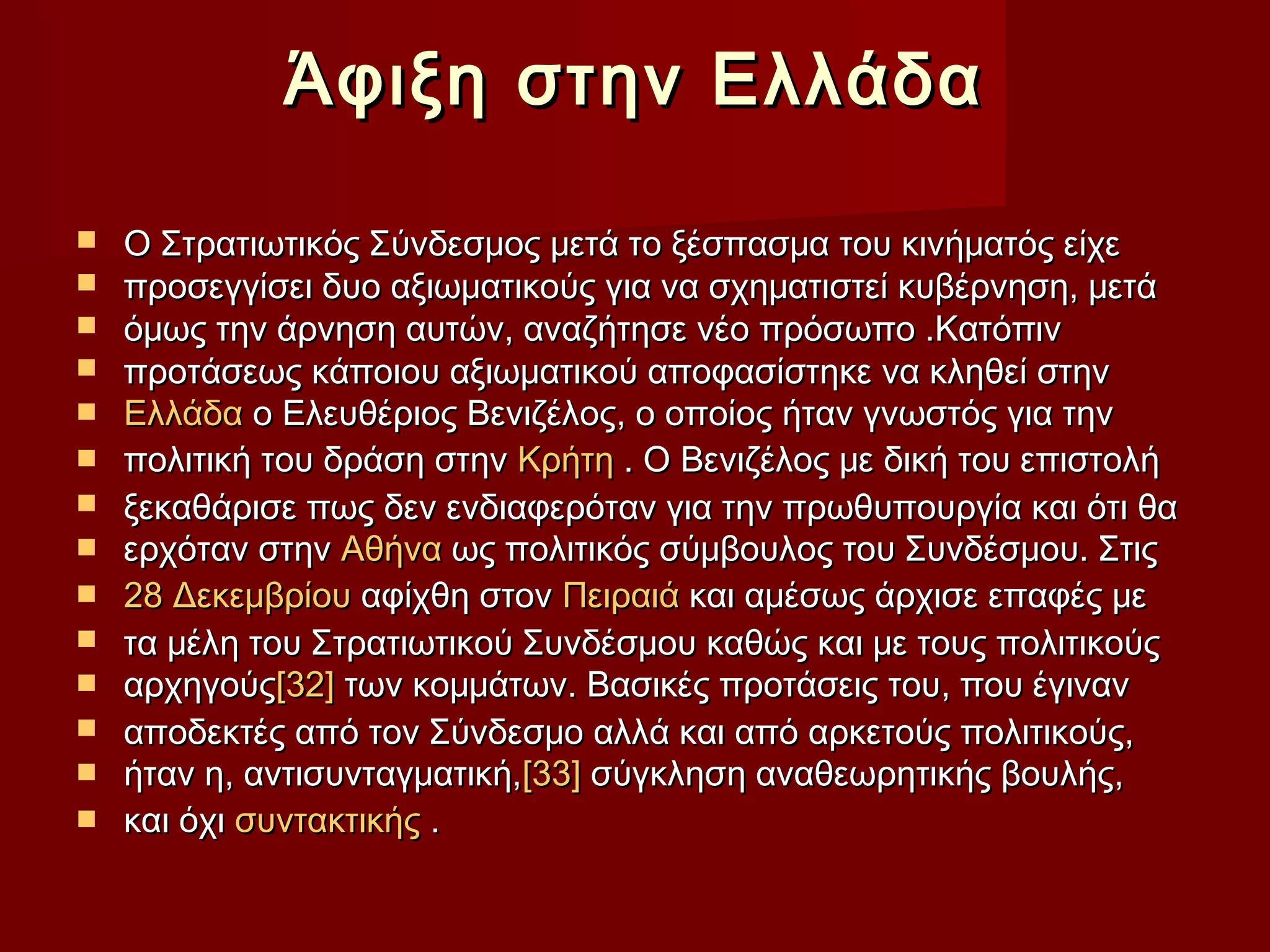 Άφιξη στην ΕλλάδαΆφιξη στην Ελλάδα
 Ο Στρατιωτικός Σύνδεσμος μετά το ξέσπασμα του κινήματός είχεΟ Στρατιωτικός Σύνδεσμος μετά το ξέσπασμα του κινήματός είχε
 προσεγγίσει δυο αξιωματικούς για να σχηματιστεί κυβέρνηση, μετάπροσεγγίσει δυο αξιωματικούς για να σχηματιστεί κυβέρνηση, μετά
 όμως την άρνηση αυτών, αναζήτησε νέο πρόσωπο .Κατόπινόμως την άρνηση αυτών, αναζήτησε νέο πρόσωπο .Κατόπιν
 προτάσεως κάποιου αξιωματικού αποφασίστηκε να κληθεί στηνπροτάσεως κάποιου αξιωματικού αποφασίστηκε να κληθεί στην
 ΕλλάδαΕλλάδα ο Ελευθέριος Βενιζέλος, ο οποίος ήταν γνωστός για τηνο Ελευθέριος Βενιζέλος, ο οποίος ήταν γνωστός για την
 πολιτική του δράση στηνπολιτική του δράση στην ΚρήτηΚρήτη . Ο Βενιζέλος με δική του επιστολή. Ο Βενιζέλος με δική του επιστολή
 ξεκαθάρισε πως δεν ενδιαφερόταν για την πρωθυπουργία και ότι θαξεκαθάρισε πως δεν ενδιαφερόταν για την πρωθυπουργία και ότι θα
 ερχόταν στηνερχόταν στην ΑθήναΑθήνα ως πολιτικός σύμβουλος του Συνδέσμου. Στιςως πολιτικός σύμβουλος του Συνδέσμου. Στις
 28 Δεκεμβρίου28 Δεκεμβρίου αφίχθη στοναφίχθη στον ΠειραιάΠειραιά και αμέσως άρχισε επαφές μεκαι αμέσως άρχισε επαφές με
 τα μέλη του Στρατιωτικού Συνδέσμου καθώς και με τους πολιτικούςτα μέλη του Στρατιωτικού Συνδέσμου καθώς και με τους πολιτικούς
 αρχηγούςαρχηγούς[32][32] των κομμάτων. Βασικές προτάσεις του, που έγιναντων κομμάτων. Βασικές προτάσεις του, που έγιναν
 αποδεκτές από τον Σύνδεσμο αλλά και από αρκετούς πολιτικούς,αποδεκτές από τον Σύνδεσμο αλλά και από αρκετούς πολιτικούς,
 ήταν η, αντισυνταγματική,ήταν η, αντισυνταγματική,[33][33] σύγκληση αναθεωρητικής βουλής,σύγκληση αναθεωρητικής βουλής,
 και όχικαι όχι συντακτικήςσυντακτικής ..
 