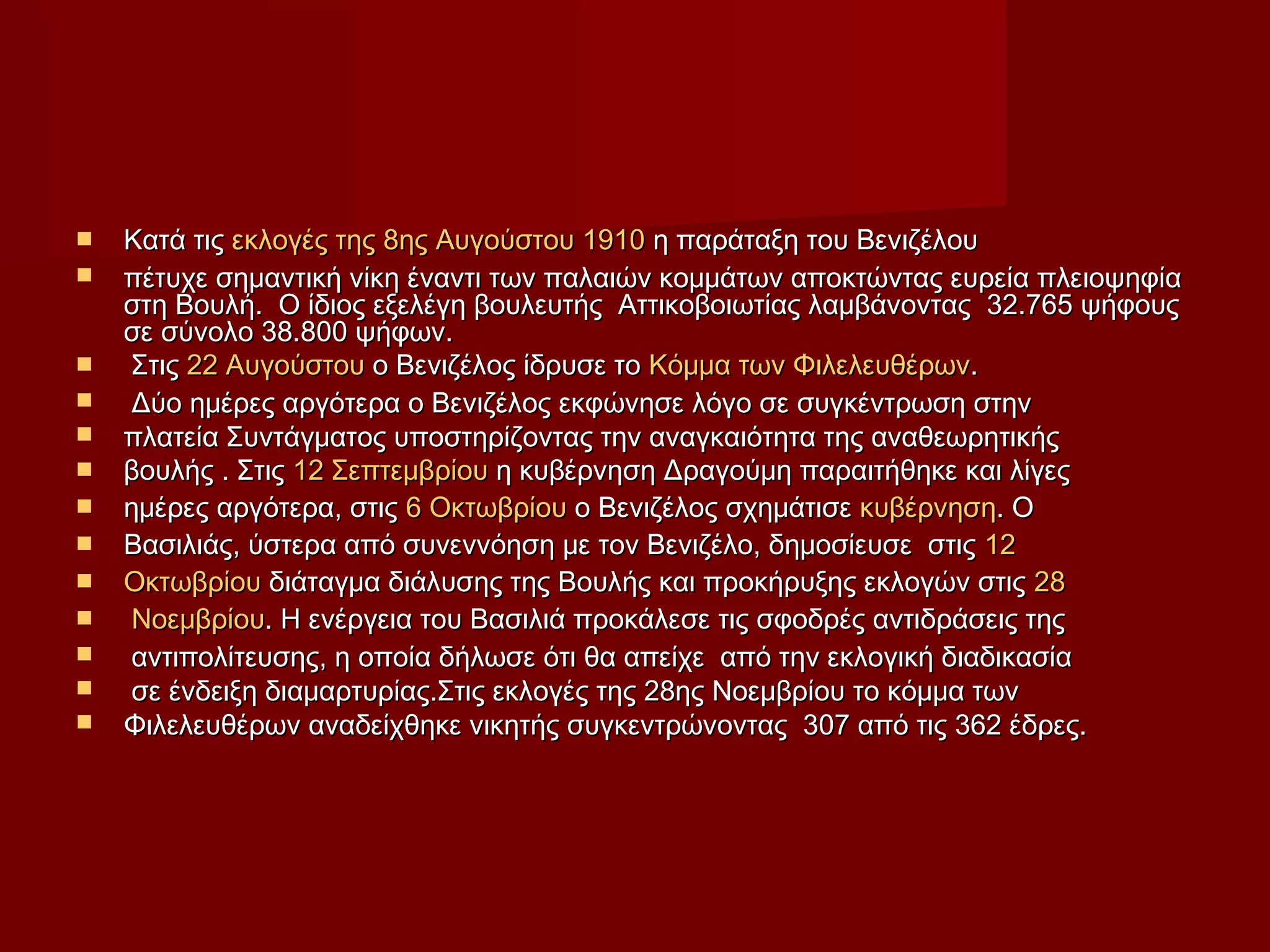  Κατά τιςΚατά τις εκλογές της 8ης Αυγούστου 1910εκλογές της 8ης Αυγούστου 1910 η παράταξη του Βενιζέλουη παράταξη του Βενιζέλου
 πέτυχε σημαντική νίκη έναντι των παλαιών κομμάτων αποκτώντας ευρεία πλειοψηφίαπέτυχε σημαντική νίκη έναντι των παλαιών κομμάτων αποκτώντας ευρεία πλειοψηφία
στη Βουλή. Ο ίδιος εξελέγη βουλευτής Αττικοβοιωτίας λαμβάνοντας 32.765 ψήφουςστη Βουλή. Ο ίδιος εξελέγη βουλευτής Αττικοβοιωτίας λαμβάνοντας 32.765 ψήφους
σε σύνολο 38.800 ψήφων.σε σύνολο 38.800 ψήφων.
 ΣτιςΣτις 22 Αυγούστου22 Αυγούστου ο Βενιζέλος ίδρυσε τοο Βενιζέλος ίδρυσε το Κόμμα των ΦιλελευθέρωνΚόμμα των Φιλελευθέρων..
 Δύο ημέρες αργότερα ο Βενιζέλος εκφώνησε λόγο σε συγκέντρωση στηνΔύο ημέρες αργότερα ο Βενιζέλος εκφώνησε λόγο σε συγκέντρωση στην
 πλατεία Συντάγματος υποστηρίζοντας την αναγκαιότητα της αναθεωρητικήςπλατεία Συντάγματος υποστηρίζοντας την αναγκαιότητα της αναθεωρητικής
 βουλής . Στιςβουλής . Στις 12 Σεπτεμβρίου12 Σεπτεμβρίου η κυβέρνηση Δραγούμη παραιτήθηκε και λίγεςη κυβέρνηση Δραγούμη παραιτήθηκε και λίγες
 ημέρες αργότερα, στιςημέρες αργότερα, στις 6 Οκτωβρίου6 Οκτωβρίου ο Βενιζέλος σχημάτισεο Βενιζέλος σχημάτισε κυβέρνησηκυβέρνηση. Ο. Ο
 Βασιλιάς, ύστερα από συνεννόηση με τον Βενιζέλο, δημοσίευσε στιςΒασιλιάς, ύστερα από συνεννόηση με τον Βενιζέλο, δημοσίευσε στις 1212
 ΟκτωβρίουΟκτωβρίου διάταγμα διάλυσης της Βουλής και προκήρυξης εκλογών στιςδιάταγμα διάλυσης της Βουλής και προκήρυξης εκλογών στις 2828
 ΝοεμβρίουΝοεμβρίου. Η ενέργεια του Βασιλιά προκάλεσε τις σφοδρές αντιδράσεις της. Η ενέργεια του Βασιλιά προκάλεσε τις σφοδρές αντιδράσεις της
 αντιπολίτευσης, η οποία δήλωσε ότι θα απείχε από την εκλογική διαδικασίααντιπολίτευσης, η οποία δήλωσε ότι θα απείχε από την εκλογική διαδικασία
 σε ένδειξη διαμαρτυρίας.Στις εκλογές της 28ης Νοεμβρίου το κόμμα τωνσε ένδειξη διαμαρτυρίας.Στις εκλογές της 28ης Νοεμβρίου το κόμμα των
 Φιλελευθέρων αναδείχθηκε νικητής συγκεντρώνοντας 307 από τις 362 έδρες.Φιλελευθέρων αναδείχθηκε νικητής συγκεντρώνοντας 307 από τις 362 έδρες.
 