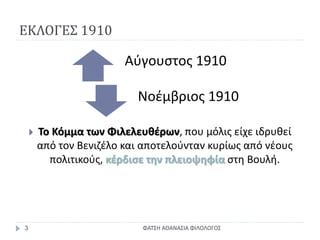 ΕΚΛΟΓΕΣ 1910
ΦΑΤΣΗ ΑΘΑΝΑΣΙΑ ΦΙΛΟΛΟΓΟΣ3
 Το Κόμμα των Φιλελευθέρων, που μόλις είχε ιδρυθεί
από τον Βενιζέλο και αποτελούνταν κυρίως από νέους
πολιτικούς, κέρδισε την πλειοψηφία στη Βουλή.
Αύγουστος 1910
Νοέμβριος 1910
 