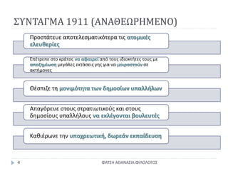 ΣΥΝΤΑΓΜΑ 1911 (ΑΝΑΘΕΩΡΗΜΕΝΟ)
ΦΑΤΣΗ ΑΘΑΝΑΣΙΑ ΦΙΛΟΛΟΓΟΣ4
Προστάτευε αποτελεσματικότερα τις ατομικές
ελευθερίες
Επέτρεπε στο κράτος να αφαιρεί από τους ιδιοκτήτες τους με
αποζημίωση μεγάλες εκτάσεις γης για να μοιραστούν σε
ακτήμονες
Θέσπιζε τη μονιμότητα των δημοσίων υπαλλήλων
Απαγόρευε στους στρατιωτικούς και στους
δημοσίους υπαλλήλους να εκλέγονται βουλευτές
Καθιέρωνε την υποχρεωτική, δωρεάν εκπαίδευση
 