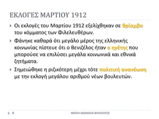 ΕΚΛΟΓΕΣ ΜΑΡΤΙΟΥ 1912
ΦΑΤΣΗ ΑΘΑΝΑΣΙΑ ΦΙΛΟΛΟΓΟΣ8
 Οι εκλογές του Μαρτίου 1912 εξελίχθηκαν σε θρίαμβο
του κόμματος των Φιλελευθέρων.
 Φάνηκε καθαρά ότι μεγάλο μέρος της ελληνικής
κοινωνίας πίστευε ότι ο Βενιζέλος ήταν ο ηγέτης που
μπορούσε να επιλύσει μεγάλα κοινωνικά και εθνικά
ζητήματα.
 Σημειώθηκε η ριζικότερη μέχρι τότε πολιτική ανανέωση
με την εκλογή μεγάλου αριθμού νέων βουλευτών.
 
