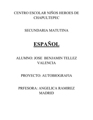 CENTRO ESCOLAR NIÑOS HEROES DE
CHAPULTEPEC
SECUNDARIA MATUTINA
ESPAÑOL
ALUMNO: JOSE BENJAMIN TELLEZ
VALENCIA
PROYECTO: AUTOBIOGRAFIA
PRFESORA: ANGELICA RAMIREZ
MADRID
 