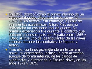 En 1861, destacó como el primer alumno de un curso catalogado, años más tarde, como "el curso de los héroes". Sin embargo, a pesar de sus méritos académicos, Arturo Prat aún no enfrentaba un escenario real de guerra. Su primera experiencia fue durante el conflicto que enfrentó a nuestro país con España entre 1865 y 1866; allí fue uno de los tripulantes de las naves chilenas durante los combates de Papudo y Abtao. Tras ello, continuó ascendiendo en la carrera naval; su desempeño, incluso, lo hizo acreedor, aunque de forma interina, de los cargos de subdirector y director de la Escuela Naval, en los años 1872 y 1875. 