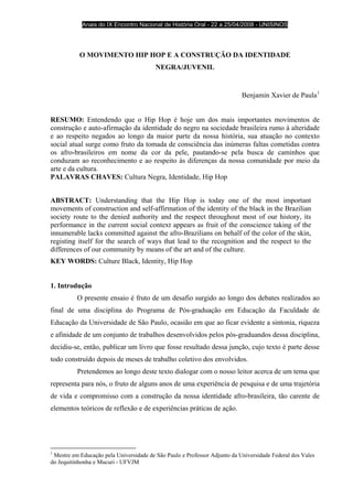 Anais do IX Encontro Nacional de História Oral - 22 a 25/04/2008 - UNISINOS




           O MOVIMENTO HIP HOP E A CONSTRUÇÃO DA IDENTIDADE
                                         NEGRA/JUVENIL


                                                                           Benjamin Xavier de Paula 1


RESUMO: Entendendo que o Hip Hop é hoje um dos mais importantes movimentos de
construção e auto-afirmação da identidade do negro na sociedade brasileira rumo à alteridade
e ao respeito negados ao longo da maior parte da nossa história, sua atuação no contexto
social atual surge como fruto da tomada de consciência das inúmeras faltas cometidas contra
os afro-brasileiros em nome da cor da pele, pautando-se pela busca de caminhos que
conduzam ao reconhecimento e ao respeito às diferenças da nossa comunidade por meio da
arte e da cultura.
PALAVRAS CHAVES: Cultura Negra, Identidade, Hip Hop


ABSTRACT: Understanding that the Hip Hop is today one of the most important
movements of construction and self-affirmation of the identity of the black in the Brazilian
society route to the denied authority and the respect throughout most of our history, its
performance in the current social context appears as fruit of the conscience taking of the
innumerable lacks committed against the afro-Brazilians on behalf of the color of the skin,
registing itself for the search of ways that lead to the recognition and the respect to the
differences of our community by means of the art and of the culture.
KEY WORDS: Culture Black, Identity, Hip Hop


1. Introdução
          O presente ensaio é fruto de um desafio surgido ao longo dos debates realizados ao
final de uma disciplina do Programa de Pós-graduação em Educação da Faculdade de
Educação da Universidade de São Paulo, ocasião em que ao ficar evidente a sintonia, riqueza
e afinidade de um conjunto de trabalhos desenvolvidos pelos pós-graduandos dessa disciplina,
decidiu-se, então, publicar um livro que fosse resultado dessa junção, cujo texto é parte desse
todo construído depois de meses de trabalho coletivo dos envolvidos.
          Pretendemos ao longo deste texto dialogar com o nosso leitor acerca de um tema que
representa para nós, o fruto de alguns anos de uma experiência de pesquisa e de uma trajetória
de vida e compromisso com a construção da nossa identidade afro-brasileira, tão carente de
elementos teóricos de reflexão e de experiências práticas de ação.




1
 Mestre em Educação pela Universidade de São Paulo e Professor Adjunto da Universidade Federal dos Vales
do Jequitinhonha e Mucuri - UFVJM