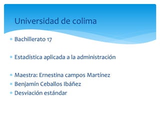 Universidad de colima 
 Bachillerato 17 
 Estadística aplicada a la administración 
 Maestra: Ernestina campos Martínez 
 Benjamín Ceballos Ibáñez 
 Desviación estándar 
 