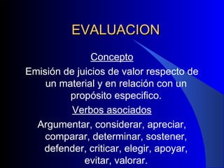 EVALUACION Concepto Emisión de juicios de valor respecto de un material y en relación con un propósito especifico. Verbos asociados Argumentar, considerar, apreciar, comparar, determinar, sostener, defender, criticar, elegir, apoyar, evitar, valorar. 