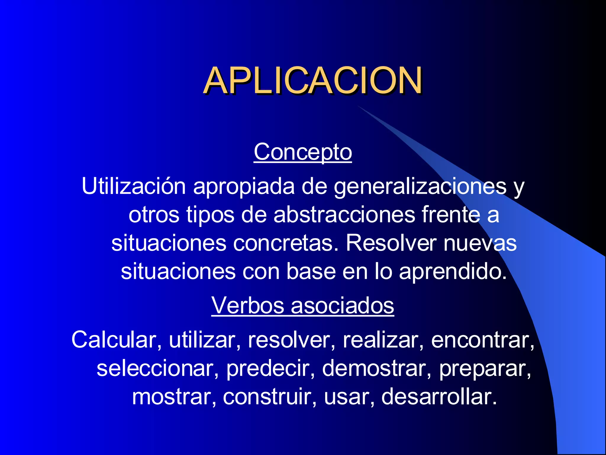 APLICACION Concepto Utilización apropiada de generalizaciones y otros tipos de abstracciones frente a situaciones concretas. Resolver nuevas situaciones con base en lo aprendido. Verbos asociados Calcular, utilizar, resolver, realizar, encontrar, seleccionar, predecir, demostrar, preparar, mostrar, construir, usar, desarrollar. 