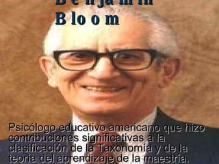 Benjamin Bloom   Psicólogo educativo americano que hizo contribuciones significativas a la clasificación de la Taxonomía y de la teoría del aprendizaje de la maestría.  