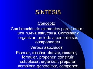 SINTESIS Concepto Combinación de elementos para formar una nueva estructura. Combinar y organizar  un todo a partir de sus componentes. Verbos asociados Planear, diseñar, derivar, resumir, formular, proponer, construir, establecer, organizar, preparar, combinar, generalizar, componer. 