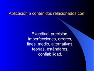 Aplicación a contenidos relacionados con: Exactitud, precisión, imperfecciones, errores, fines, medio, alternativas, teorías, estándares, confiabilidad. 