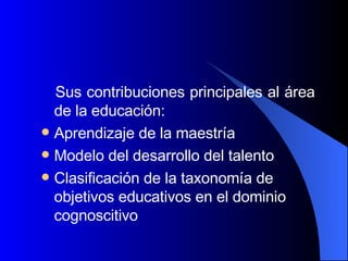 Sus contribuciones principales al área de la educación: Aprendizaje de la maestría  Modelo del desarrollo del talento  Clasificación de la taxonomía de objetivos educativos en el dominio cognoscitivo 