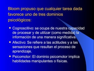Bloom propuso que cualquier tarea dada favorece uno de tres dominios psicológicos: Cognoscitivo: se ocupa de nuestra capacidad de procesar y de utilizar (como medida) la información de una manera significativa.  Afectivo: Se refiere a las actitudes y a las sensaciones que resultan el proceso de aprendizaje.  Psicomotor: El dominio psicomotor implica habilidades manipulantes o físicas.  