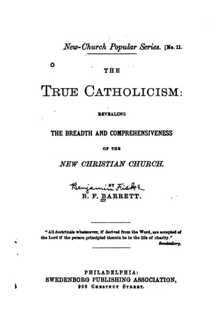 New- Ohurch Popular Series.                          [:Ro. ll.


    o
                                THE


TRUE CATHOLICISM:
                             BJrV1U,ING



     THE BREADTH AND COMPREHENSIVENESS



         NEW OHRISTIAN OHUROH.




  " All doctrlnall wbat8oeftr, If derived from the Word, are aoceptecl of
the Lord if the penon principled therein be in the l1te of charity. tt
                                                             8tHcWJorg.




                      PHILADELPHIA:
  SWEDENBORG PUBLISmNG ASSOCIATION,
         tOO OSB8TKUT STBBB~
 