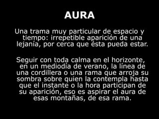 AURA
Una trama muy particular de espacio y
tiempo: irrepetible aparición de una
lejanía, por cerca que ésta pueda estar.
Seguir con toda calma en el horizonte,
en un mediodía de verano, la línea de
una cordillera o una rama que arroja su
sombra sobre quien la contempla hasta
que el instante o la hora participan de
su aparición, eso es aspirar el aura de
esas montañas, de esa rama.
 