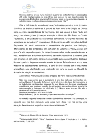 www.oolhodahistoria.ufba.br - Edição Nº 8
Oficina Cinema-História
Copyright © 2005. Todos os direitos Reservados.
10
Repousa sobre a crença numa realidade superior de certas formas de associações
até então negligenciadas, na onipotência dos sonhos, no jogo desinteressado do
pensamento. Ele tende a arruinar definitivamente todos os mecanismos psíquicos e a
substituí-los na resolução dos principais problemas da vida.18
Cita a definição do surrealismo como “automático psíquico puro” (primeiro
Manifesto de Breton) e refere-se à pintura de Joan Miro e de Giorgio de Chirico
como as mais representativas do movimento. Em sua viagem a São Paulo, em
março, em vários jornais (como por exemplo, o Diário de São Paulo, o Correio
Paulistano), e em particular na sua famosa conferência, “O espírito moderno: do
simbolismo ao surrealismo”, proferida em 18 de março no salão vermelho do Hotel
Esplanada, irá sentir novamente a necessidade de precisar sua definição,
diferenciando-se dos simbolistas, em particular de Mallarmé e Valéry, poetas em
quem “a arte, segundo o ponto de vista extremado deles, anula sua relação com a
vida.” Péret destaca a dívida do surrealismo para com Apollinaire e o cubismo, para
com o humor em particular e para com a inspiração que ocupa um lugar de destaque
durante o período da guerra e aquele anterior à mesma. Tal conferência e todo esse
trabalho de esclarecimento permitirão, a partir de seu contato com o movimento
antropófago, uma clarificação, uma matização por parte do grupo de Oswald de
Andrade em relação ao surrealismo.
A Revista de Antropofagia saúda a chegada de Péret nos seguintes termos:
Não nos esqueçamos que o surrealismo é um dos melhores movimentos pré-
antropofágicos. A liberação do homem como tal, através do ditado do inconsciente e
de turbulentas manifestações pessoais, foi sem dúvida, um dos mais empolgantes
espetáculos para qualquer coração de antropófago que nestes últimos anos tenha
acompanhado o desespero do civilizado. (...). Nunca antes soprara tão alto o
desespero final dos cristianizados.
Depois do surrealismo, só a antropofagia.
Benjamin Péret (...) é um antropófago que merece cauins de cacique.19
O número seguinte da revista saúda a conferência de Péret: “Foi uma lição. O
ocidente que nos tem mandado tanta coisa ruim, desta vez nos enviou uma
exceção. Péret trouxe a magnífica coram de uma liberdade.”20
18
Correio da Manhã, Rio de Janeiro, 21 de fevereiro de 1929.
19
CUNHAHMBEBINHO. “Péret”. Revista de Antropofagia, 2a
dentição, n. 1. In: Diário
de São Paulo, 17.03.1929.
 