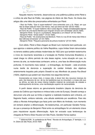 www.oolhodahistoria.ufba.br - Edição Nº 8
Oficina Cinema-História
Copyright © 2005. Todos os direitos Reservados.
11
Naquele mesmo momento, desenvolve-se uma polêmica pública entre Péret e
o crítico de arte Raul de Polillo, nas páginas do Diário de São Paulo. Os títulos dos
artigos dão uma idéia dos preconceitos enfrentados por Péret:
- Raul de Polillo: “Que é super-realismo? Uma entrevista com o Sr. Péret, em que
não se disse nada de mais e de menos, mas que deve ser lida” (02.03.1929);
- Raul de Polillo: “O super-realismo não é coisa alguma. Vagas considerações lógicas
em torno de uma teoria literária que ninguém encara com seriedade” (05.03.1929);
- Benjamin Péret: “O que é o surrealismo. Resposta a um imbecil” (07.03.1929);
- Benjamin Péret: “Onde estás?” (14.03.1929);
- Raul de Polillo: “Os aventureiros da literatura. Paris é a rua 25 de março das Artes e
das Ciências Universais” (21.03.1929);
- Benjamin Péret: “Pequeno panorama da pintura moderna” (27.03.1929).
Com efeito, Péret e Elsie chegam ao Brasil num momento bem particular, em
que agoniza o sistema político da Velha República, cujos limites foram denunciados
no terreno estético pelos artistas modernistas de 1922 (ano que também testemunha
o início do movimento tenentista e a fundação do Partido Comunista Brasileiro); o
casal chega no último período de vida desse regime, numa situação em que, no
terreno da arte, os modernistas conhecem, entre si, uma fase de diferenciação muito
profunda. O movimento mais radical – a Antropofagia, de Oswald – está envolvido
numa tarefa de denúncia e superação do caráter limitado dos objetivos
anteriormente traçados pelo próprio Oswald no seu Manifesto da poesia Pau-Brasil
(1924), objetivos que podem ser resumidos nos seguintes termos:
Incorporados ao nosso meio, à nossa vida, é dever tirar dos recursos imensos do
país, dos tesouros de cor, de luz de bastidores que os circundam, a nossa arte que
se afirma, ao lado de nosso intenso trabalho material de construção de cidades e
desbraçamento de terras, uma manifestação superior de nacionalidade.
A partir desse retorno ao genuinamente brasileiro (depois da denúncia da
poesia da Colônia que importava e imitava toda a arte da Europa), Oswald começa a
denunciar uma arte que se limita a registrar a realidade brasileira sem criticá-la, um
flagrante fixado, embora nativista, uma atitude esteticista por excelência. Para isto
utiliza a Revista Antropofagia que fazia junto com Mário de Andrade, num momento
em tentará ampliar a diferenciação. Há testemunhas, em particular Geraldo Ferraz,
de que a presença de Benjamin Péret entre os antropófagos foi um elemento chave
para impulsionar aquela diferenciação. Após ter evocado suas lembranças da
chegada de Péret e Elsie Houston em São Paulo, Geraldo Ferraz explica:
20
SEM AUTOR. “A conferência de Péret.” Revista de Antropofagia, 2a
dentição, n. 2.
In: Diário de São Paulo, 24.03.1929.
 