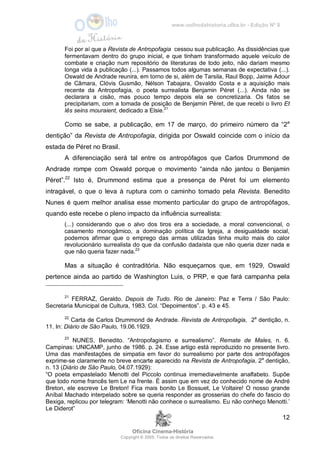 www.oolhodahistoria.ufba.br - Edição Nº 8
Oficina Cinema-História
Copyright © 2005. Todos os direitos Reservados.
12
Foi por aí que a Revista de Antropofagia cessou sua publicação. As dissidências que
fermentavam dentro do grupo inicial, e que tinham transformado aquele veículo de
combate e criação num repositório de literaturas de todo jeito, não dariam mesmo
longa vida à publicação (...). Passamos todos algumas semanas de expectativa (...).
Oswald de Andrade reunira, em torno de si, além de Tarsila, Raul Bopp, Jaime Adour
de Câmara, Clóvis Gusmão, Nélson Tabajara, Osvaldo Costa e a aquisição mais
recente da Antropofagia, o poeta surrealista Benjamin Péret (...). Ainda não se
declarara a cisão, mas pouco tempo depois ela se concretizaria. Os fatos se
precipitariam, com a tomada de posição de Benjamin Péret, de que recebi o livro Et
lês seins mouraient, dedicado a Elsie.21
Como se sabe, a publicação, em 17 de março, do primeiro número da “2a
dentição” da Revista de Antropofagia, dirigida por Oswald coincide com o início da
estada de Péret no Brasil.
A diferenciação será tal entre os antropófagos que Carlos Drummond de
Andrade rompe com Oswald porque o movimento “ainda não jantou o Benjamin
Péret”.22
Isto é, Drummond estima que a presença de Péret foi um elemento
intragável, o que o leva à ruptura com o caminho tomado pela Revista. Benedito
Nunes é quem melhor analisa esse momento particular do grupo de antropófagos,
quando este recebe o pleno impacto da influência surrealista:
(...) considerando que o alvo dos tiros era a sociedade, a moral convencional, o
casamento monogâmico, a dominação política da Igreja, a desigualdade social,
podemos afirmar que o emprego das armas utilizadas tinha muito mais do calor
revolucionário surrealista do que da confusão dadaísta que não queria dizer nada e
que não queria fazer nada.23
Mas a situação é contraditória. Não esqueçamos que, em 1929, Oswald
pertence ainda ao partido de Washington Luis, o PRP, e que fará campanha pela
21
FERRAZ, Geraldo. Depois de Tudo. Rio de Janeiro: Paz e Terra / São Paulo:
Secretaria Municipal de Cultura, 1983. Col. “Depoimentos”. p. 43 e 45.
22
Carta de Carlos Drummond de Andrade. Revista de Antropofagia, 2a
dentição, n.
11. In: Diário de São Paulo, 19.06.1929.
23
NUNES, Benedito. “Antropofagismo e surrealismo”. Remate de Males, n. 6.
Campinas: UNICAMP, junho de 1986. p. 24. Esse artigo está reproduzido no presente livro.
Uma das manifestações de simpatia em favor do surrealismo por parte dos antropófagos
exprime-se claramente no breve encarte aparecido na Revista de Antropofagia, 2a
dentição,
n. 13 (Diário de São Paulo, 04.07.1929):
“O poeta empastelado Menotti del Piccolo continua irremediavelmente analfabeto. Supõe
que todo nome francês tem Le na frente. É assim que em vez do conhecido nome de André
Breton, ele escreve Le Breton! Fica mais bonito Le Bossuet, Le Voltaire! O nosso grande
Aníbal Machado interpelado sobre se queria responder as grosserias do chefe do fascio do
Bexiga, replicou por telegram: ‘Menotti não conhece o surrealismo. Eu não conheço Menotti.’
Le Diderot”
 