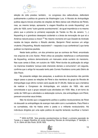 www.oolhodahistoria.ufba.br - Edição Nº 8
Oficina Cinema-História
Copyright © 2005. Todos os direitos Reservados.
13
eleição de Júlio prestes; também, no congresso dos cafeicultores, defenderá
publicamente a política do governo de Washington Luis. A Revista de Antropofagia
publica alguns breves encartes de citações de Marx (talvez sob influência de Péret),
mas, ao mesmo tempo, apresenta “a viagem filosófica do conde Keyserling”, em
julho de 1929, como “outro grande acontecimento”, de igual importância e no mesmo
plano que a próxima (e primeira) exposição de Tarsila no Rio de Janeiro: “(...)
Keyserling é o grandioso desespero ocidental e a ânsia de renovação de que só a
América natural possui a chave”.24
No mesmo momento em que Oswald de Andrade
recebe de baços abertos o filósofo alemão, Benjamin Péret escreve um artigo
virulento (“Keyserling, filósofo reacionário? – resposta à sua conferência”) que tenta
publicar na imprensa paulista.
Neste texto político, um dos primeiros que se conhece de Péret, encontrado
nos arquivos de Lívio Xavier, Péret critica as posições metafísicas e confusionistas
de Keyserling, embora demonstrando um manuseio ainda sumário do marxismo.
Nas suas cartas à Elsie, em outubro de 1929, Péret duvida da publicação do artigo
na imprensa brasileira “porque está cheirando demais a comunismo”; em seguida,
confirma que o artigo foi recusado tanto pelo Correio Paulistano como pelo Diário de
São Paulo.
No presente estágio das pesquisas, a ausência de documentos não permite
seguir passo a passo as relações de Péret e dos membros do grupo da Revista de
Antropofagia (cujo último número será aquele de 01.08.29). Sabe-se que a tentativa
de realizar o Congresso de Antropofagia, em outubro de 1929, não será
concretizada e que o grupo cessará suas atividades em 1930. Mas, é em torno do
verão de 1929 que a atividade e a elaboração comuns, dos antropófagos com Péret,
parecem encontrar seus limites.
Não há dúvida que o engajamento político e poético revolucionários de Péret
irá dissuadir os antropófagos de avançar mais além com o surrealismo. Para Péret e
os surrealistas, não há hiatos entre o poeta e o militante revolucionário. Há
indivíduos dirigidos por uma ação poética do espírito tentando reunificar o homem
24
SEM AUTOR. “dois grandes acontecimentos no Brasil: a primeira exposição de
Tarsila e a viagem filosófica do conde Keyserling.”Revista de Antropofagia, 2a
dentição, n.
12. In: Diário de São Paulo, 26.06.1929.
 