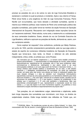 www.oolhodahistoria.ufba.br - Edição Nº 8
Oficina Cinema-História
Copyright © 2005. Todos os direitos Reservados.
16
precisar as posições de uns e de outros no seio da Liga Comunista Brasileira e
esclarecer o contexto no qual se produziu o incidente). Após o seu retorno à França,
Péret vê-se frente a uma exigência do líder da Liga Comunista Francesa, Pierre
Naville (um ex-surrealista, que havia deixado a atividade surrealista, opondo à
mesma sua militância política): esse reclama de Péret uma condenação pública das
posições surrealistas, para poder tornar-se membro da seção francesa da Oposição
Internacional de Esquerda. Recusando com indignação essas injunções típicas de
um “sectarismo stalinista”, Péret solicita, numa carta, o testemunho e a solidariedade
de seus camaradas brasileiros. Esses, através da voz da Comissão Executiva da
Liga Brasileira, ratificam e aprovam as posições de Naville, alinhando-se, assim, com
seu sectarismo estreito.
Como explicar tal resposta? Uma conferência, proferida por Márip Pedrosa,
em junho de 1933, permite compreende-lo parcialmente, pela luz que joga sobre o
estado de espírito de numerosos militantes brasileiros da Oposição de Esquerda.
Aquele que tornar-se-á, mais tarde, no Brasil, o defensor da arte abstrata
independente, critica, então, os artistas que, como Picasso
são marcados por um latente subjetivismo (...) e tomam como estalão universal a
própria personalidade (...). Impressionistas na interpretação do mundo, estes artistas
desumanizam-se, separando-se da sociedade, isto é, dos seus problemas vitais,
corrompem-se e idiotizam-se, restringindo o seu plano social e as suas
preocupações estéticas a um puro jogo pueril de formas e naturezas mortas. (...) o
campo artístico está dividido estética e socialmente: de um lado, a arte desses
criadores (...) desligados completamente da sociedade, em parte por estreiteza
mental, em parte para não tomar uma atitude em frente à implacável batalha das
duas classes inimigas (...) eles se estiolam num irrespirável individualismo
egocentrista a serviço de uma casta parasitária ou no hermetismo diletante para meia
dúzia de iniciados (...). No outro lado, colocam-se os artistas sociais, aqueles que se
aproximam do proletariado (...). É o que explica o realismo do proletariado e dos
artistas que o exprimem (...). É uma arte partidária e tendenciosa. Mas que
assombrosa universalização! É que, representando a expressão social da nova
classe (...), o que ela espira é um novo humanismo superior, um autêntico e novo
classicismo surgido dramática e espontaneamente da própria vida.28
Tais posições, de um materialismo vulgar, determinista e objetivista, estão
bem longe daquelas dos surrealistas que reivindicam, com força, os direitos da
subjetividade criadora. Estão longe também das reflexões de Trotski que, em
28
PEROSA, Mário. “As tendências sociais da arte e Käthe Kollwitz”. In: Idem, Arte
necessidade vital. Rio de Janeiro: Livraria Editora da Casa do Estudante do Brasil, 1949.
 