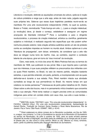 www.oolhodahistoria.ufba.br - Edição Nº 8
Oficina Cinema-História
Copyright © 2005. Todos os direitos Reservados.
17
Literatura e revolução, defende as aquisições universais da cultura, opõe-se à noção
de cultura proletária e exige que a arte seja, antes de mais nada, julgada segundo
suas próprias leis. Sabe-se que essas duas trajetórias paralelas reunir-se-ão ao
manifesto Por uma arte revolucionária independente (1938), no qual os autores,
Breton e Trotski, reivindicarão “Toda licença em arte. (...) para a criação intelectual,
(a revolução) deve, já desde o começo, estabelecer e assegurar um regime
anarquista de liberdade individual.”29
Para o surrealista e para o dirigente
revolucionários, o processo de criação intelectual, artística ou científica, geralmente
subjetivo e individual, é realizado segundo leis específicas que não podem sofrer
nenhuma pressão exterior, toda criação artística autêntica sendo um ato de protesto
contra as condições impostas ao homem no mundo atual. Ambos opõem-se à uma
“literatura de propaganda”, sem deixar, entretanto, de considerar que a arte não
deve se refugiar numa torre de marfim, mas, ao contrário, exprimir o conteúdo
latente de uma época, girar em torno do “eixo invisível” da revolução.
Claro, mais tarde, no início dos anos 40, Mário Pedrosa fará seu os termos do
manifesto de 1938, que publicará no seu jornal. Mas o que importa para o período
que nos interessa, é que suas posições refletem os preconceitos dos militantes com
os quais Péret mantém, no Brasil, no seio do mesmo partido, relações bastante
estreitas, o que permite entender, em parte, portanto, a incompreensão com as quais
defrontar-se-á durante a sua estada. Pois, Péret mantém intacta sua atividade
surrealista ao longo de sua permanência no Brasil. Ao mesmo tempo em que
colabora na revista parisiense,30
interessa-se de perto pelos trabalhos do Dr. Osório
César sobre a arte dos loucos, mas é no pensamento mítico brasileiro que concentra
toda a sua atenção. Péret tenta realizar a viagem prevista entre as comunidades
indígenas para entrar em contato direto com seus ritos, sua arte e suas lendas –
29
BRETON, André; TROTSKY, Leon. “Por uma arte revolucionária independente”. In:
FACIOLI, Valentim (Org.). Por uma arte revolucionária independente. Apresentação de
Gerard Roche. Tradução de Carmem Sylvia Guedes e Rosa Maria Boaventura. Rio de
Janeiro: Paz e Terra / São Paulo: CEMAP, 1985, p. 42-43.
30
Péret colaborará no último número de La Révolution surréaliste, em fins de 1929,
e, a seguir, nos números 1 e 2 de Le Surréalisme au service de la Révolution (O Surrealismo
ao serviço da Revolução), de julho e outubro de 1930, para os quais enviará poemas
vibrantes de revolta e indignação, que farão parte da coletânea Je ne mange pás de ce pain-
là (Desse pão, eu não como) e conto satírico “Morts ou vifs” (Mortos ou vivos), tomando,
assim, parte na polêmica aberta pelo Segundo Manifesto do Surrealismo.
 