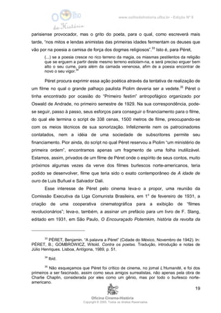 www.oolhodahistoria.ufba.br - Edição Nº 8
Oficina Cinema-História
Copyright © 2005. Todos os direitos Reservados.
19
parisiense provocador, mas o grito do poeta, para o qual, como escreverá mais
tarde, “nos mitos e lendas animistas das primeiras idades fermentam os deuses que
vão por na poesia a camisa de força dos dogmas religiosos”.33
Isto é, para Péret,
(...) se a poesia cresce no rico terreno da magia, os miasmas pestilentos da religião
que se erguem a partir deste mesmo terreno estiolam-na, e será preciso erguer bem
alto o seu cume, para além da camada venenosa, afim de a poesia encontrar de
novo o seu vigor.34
Péret procura exprimir essa ação poética através da tentativa de realização de
um filme no qual o grande palhaço paulista Piolim deveria ser a vedete.35
Péret o
tinha encontrado por ocasião do “Primeiro festim” antropofágico organizado por
Oswald de Andrade, no primeiro semestre de 1929. Na sua correspondência, pode-
se seguir, passo à passo, seus esforços para conseguir o financiamento para o filme,
do qual ele termina o script de 338 cenas, 1500 metros de filme, preocupando-se
com os meios técnicos de sua sonorização. Infelizmente nem os patrocinadores
contatados, nem a idéia de uma sociedade de subscritores permite seu
financiamento. Pior ainda, do script no qual Péret reservou a Piolim “um ministério de
primeira ordem”, encontramos apenas um fragmento de uma folha inutilizável.
Estamos, assim, privados de um filme de Péret onde o espírito de seus contos, muito
próximos algumas vezes da verve dos filmes burlescos norte-americanos, teria
podido se desenvolver, filme que teria sido o exato contemporâneo de A idade de
ouro de Luis Buñuel e Salvador Dali.
Esse interesse de Péret pelo cinema leva-o a propor, uma reunião da
Comissão Executiva da Liga Comunista Brasileira, em 1o
de fevereiro de 1931, a
criação de uma cooperativa cinematográfica para a exibição de “filmes
revolucionários”; leva-o, também, a assinar um prefácio para um livro de F. Slang,
editado em 1931, em São Paulo, O Encouraçado Potemkim, história da revolta da
33
PÉRET, Benjamin. “A palavra a Péret” (Cidade do México, Novembro de 1942). In:
PÉRET, B.; GOMBROWICZ, Witold. Contra os poetas. Tradução, introdução e notas de
Júlio Henriques. Lisboa, Antígona, 1989, p. 51.
34
Ibid.
35
Não esqueçamos que Péret foi crítico de cinema, no jornal L’Humanité, e foi dos
primeiros a ser fascinado, assim como seus amigos surrealistas, não apenas pela obra de
Charlie Chaplin, considerada por eles como um gênio, mas por todo o burlesco norte-
americano.
 