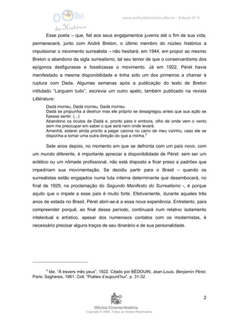 www.oolhodahistoria.ufba.br - Edição Nº 8
Oficina Cinema-História
Copyright © 2005. Todos os direitos Reservados.
2
Esse poeta – que, fiel aos seus engajamentos juvenis até o fim de sua vida,
permanecerá, junto com André Breton, o último membro do núcleo histórico a
impulsionar o movimento surrealista – não hesitará, em 1944, em propor ao mesmo
Breton o abandono da sigla surrealismo, tal seu temor de que o conservantismo dos
epígonos desfigurasse e fossilizasse o movimento. Já em 1922, Péret havia
manifestado a mesma disponibilidade e tinha sido um dos primeiros a chamar à
ruptura com Dada. Algumas semanas após a publicação do texto de Breton
intitulado “Larguem tudo”, escrevia um outro apelo, também publicado na revista
Littérature:
Dadá morreu, Dadá morreu, Dadá morreu.
Dadá se propunha a destruir mas ele próprio se desagregou antes que sua ação se
fizesse sentir. (...)
Abandono os óculos de Dadá e, pronto para ir embora, olho de onde vem o vento
sem me preocupar em saber o que será nem onde levará.
Amanhã, estarei ainda pronto a pegar carona no carro de meu vizinho, caso ele se
disponha a tomar uma outra direção do que a minha.3
Sete anos depois, no momento em que se defronta com um país novo, com
um mundo diferente, é importante apreciar a disponibilidade de Péret: sem ser um
eclético ou um nômade profissional, não está disposto a ficar preso a padrões que
impediriam sua movimentação. Se decidiu partir para o Brasil – quando os
surrealistas estão engajados numa luta interna determinante que desembocará, no
final de 1929, na proclamação do Segundo Manifesto do Surrealismo -, é porque
aquilo que o impele a esse país é muito forte. Efetivamente, durante aqueles três
anos de estada no Brasil, Péret abrir-se-á a essa nova experiência. Entretanto, para
compreender porquê, ao final desse período, continuará num relativo isolamento
intelectual e artístico, apesar dos numerosos contatos com os modernistas, é
necessário precisar alguns traços de seu itinerário e de sua personalidade.
3
Ide. “À travers mês yeux”, 1922. Citado por BÉDOUIN, Jean-Louis. Benjamín Péret.
Paris: Segheres, 1961. Coll. “Poètes d’aujourd’hui”, p. 31-32.
 