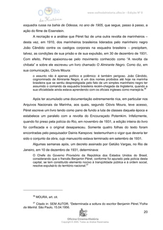 www.oolhodahistoria.ufba.br - Edição Nº 8
Oficina Cinema-História
Copyright © 2005. Todos os direitos Reservados.
20
esquadra russa na bahia de Odessa, no ano de 1905, que segue, passo à passo, a
ação do filme de Eisenstein.
A recriação e a análise que Péret faz de uma outra revolta de marinheiros –
desta vez, em 1910, dos marinheiros brasileiros liderados pelo marinheiro negro
João Cândido contra os castigos corporais na esquadra brasileira – precipitam,
talvez, as condições de sua prisão e de sua expulsão, em 30 de dezembro de 1931.
Com efeito, Péret apaixonou-se pelo movimento conhecido como “A revolta da
chibata” e sobre ele escreveu um livro chamado O Almirante Negro. Como diz, em
sua comunicação, Clovis Moura:
o assunto não é apenas político e polêmico: é também perigoso. João Cândido,
cognominado de Almirante Negro, é um dos nomes proibidos até hoje na marinha
brasileira que se sentiu desprestigiada pelo fato de um simples marinheiro negro ter
assumido o comando da esquadra brasileira recém-chegada da Inglaterra, quando a
sua oficialidade ainda estava aprendendo com os oficiais ingleses como manejá-la.36
Após ter acumulado uma documentação extremamente rica, em particular nos
Arquivos Nacionais da Marinha, aos quais, segundo Clóvis Moura, teve acesso,
Péret escreve um livro tendo como pano de fundo a luta de classes daquela época e
estabelece um paralelo com a revolta do Encouraçado Potemkim. Infelizmente,
quando foi preso pela polícia do Rio, em novembro de 1931, a edição inteira do livro
foi confiscada e o original desapareceu. Somente quatro folhas do texto foram
encontradas pelo pesquisador Dainis Karepovs: testemunham o vigor que deveria ter
sido o conjunto da obra, cujo manuscrito estava terminado em setembro de 1931.
Algumas semanas após, um decreto assinado por Getúlio Vargas, no Rio de
Janeiro, em 10 de dezembro de 1931, determinava:
O Chefe do Governo Provisório da República dos Estados Unidos do Brasil,
considerando que o francês Benjamin Péret, conforme foi apurado pela polícia desta
capital, se tem constituído elemento nocivo à tranqüilidade pública e à ordem social,
resolve expulsá-lo do território nacional.37
36
MOURA, art. cit.
37
Citado in: SEM AUTOR. “Determinada a soltura do escritor Benjamin Péret.”Folha
da Manhã. São Paulo, 15.04.1956.
 