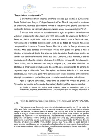 www.oolhodahistoria.ufba.br - Edição Nº 8
Oficina Cinema-História
Copyright © 2005. Todos os direitos Reservados.
3
“Poeta, isto é, revolucionário”4
É em 1920 que Péret encontra em Paris o núcleo que fundará o surrealismo:
André Breton Louis Aragon, Philippe Soupault e Paul Éluard, reagrupados em torno
de Littérature, reunidos pela mesma revolta e seduzidos pelo projeto dadaísta de
destruição de todos os valores tradicionais. Nesse grupo, o que caracteriza Péret?
É um dos mais radicais na vontade de unir a ação e a palavra, de unificar sua
vida num engajamento total. Assim, em 1921, por ocasião do julgamento de Barrès,5
Péret escolhe o papel mais provocador. Aparece vestido com a farda francesa,
representando o “soldado desconhecido”, símbolo de todos os militares franceses
desaparecidos durante a Primeira Guerra Mundial e mito da França vitoriosa na
mesma. Mas esse soldado desconhecido desfila com passo de ganso e fala a
alemão. Imperturbável diante dos gritos de ódio do público, Péret atinge, assim, os
valores que denunciará durante toda a sua vida. Completa, à sua maneira, o ato de
acusação contra Barrès, redigido e lido por André Breton por ocasião do julgamento.
Desta forma, ambos centram seu ataque naquilo que, para eles, constitui um
obstáculo à progressão revolucionária do espírito, já se diferenciando do gênero de
negação cega e niilista de Dadá. No registro do humor violento e do sarcasmo
escabroso, isto representa para Péret como que um ensaio teatral do enfrentamento
ideológico e poético no qual vai lançar-se com toda sua vitalidade e radicalidade.
Após a ruptura com Dadá, Péret torna-se diretor da revista do grupo: La
Révolution surréaliste (A Revolução Surrealista). Breton justifica assim a escolha:
No início, a ênfase da revista está colocada sobre o surrealismo puro – o
surrealismo, digamos, em estado nativo -, motivo pelo qual sua direção é confiada a
4
Idem. Le Déshonneur des poètes. (México, 1945). Paris: José Corti/ACTUAL, 1986,
p. 14.
5
O julgamento de Barrès foi um tribunal simulado promovido em 13 de maio de
1921, em Paris, pelo movimento Dadá a partir de uma resposta de André Breton e Louis
Aragon. O acusado, o francês Maurice Barrès (1862-1923), fora autor de romances que
Breton e Aragon tinham valorizado por sua pregação de uma nova maneira de pensar
baseada na liberdade e no individualismo. Posteriormente, Barrès tinha participado da
campanha anti-semita contra Dreyfus e se destacado pelo seu ultranacionalismo, seu
patriotismo revanchista contra a Alemanha e sua defesa exacerbada da Primeira Guerra
Mundial. Em Entretiens (1913-1952), Breton explicou que “a questão (do caso Barrès) é
saber em que medida pode ser considerado culpado um homem que a sede de poder levou
a tornar-se campeão de idéias conformistas completamente opostas às de sua juventude”.
 