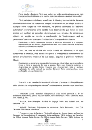 www.oolhodahistoria.ufba.br - Edição Nº 8
Oficina Cinema-História
Copyright © 2005. Todos os direitos Reservados.
4
Pierre Naville e Benjamin Péret, que podem ser então considerados como os mais
integralmente animados do novo espírito e os mais rebeldes à qualquer concessão.6
Péret participa com todas as suas forças à vida do grupo surrealista, forma de
atividade coletiva que os surrealistas sempre sustentaram ser, de longe, superior à
qualquer outra. Engaja-se, sem restrições, na prática sistemática da “escritura
automática”, demonstrando uma aptidão mais desenvolvida que muitos de seus
amigos em desligar as conexões alimentadoras dos circuitos do pensamento
dirigido, no sentido de permitir a manifestação do “funcionamento real do
pensamento” com mais liberdade. O crítico Jean-Christophe Bailly observa:
Oferecendo a menor resistência possível à escritura automática e à completa
honestidade que ela implica, Benjamin Péret terá sido o maior fator de aceleração
mental do movimento surrealista.7
Claro, ele não se recusa em utilizar formas de expressão e de ação
conscientes e refletidas, mas essas são apenas o indispensável complemento ao
caráter profundamente irracional de sua poesia. Segundo o professor Ferdinand
Alquié:
É dedicando-se a criar uma poesia objetivamente não interpretável que o surrealismo
trouxe à tona a essência de toda a poesia. Com suas imagens evidentes e
desprovidas de sentido lógico, imagens que desencorajam toda e qualquer
explicação de estilo racional ou escolar, Benjamin Péret desempenhou, nessa
purificação, um papel essencial.8
Uma voz e um mundo afirmam-se através dos poemas e contos publicados
até a véspera de sua partida para o Brasil.9
Posteriormente, Buñuel e Dali explicarão
6
BRETON, André. “Entretien radiophonique avec André parinaud, n. 8”. In:
Entretiens (191301952). (1952) Nouvelle édition, revue et corrigée. Paris: Gallimard, 1969,
Coll. “Idées”, p. 110.
7
BAILLY, Jean-Christophe. Au-delà du langage. Paris: Eric Losfeld. Coll. “Le
Désordre”, 1971.
8
ALQUIÉ, Ferdinand. Philosophie du surréalisme. Paris: Flmmarion, 1955. Coll.
“Nouvelle Bibliothéque scientifique”.
9
Poemas e contos de Benjamin Péret publicados antes de sua viagem ao Brasil: Le
Passager du Transatlantique (O passageiro de transatlântico, 1921), ilustrado por Hans Arp;
Au 125 du boulevar Saint-Germain (No 125 do bulevar Saint-Germain, 1923), ilustrado por
 