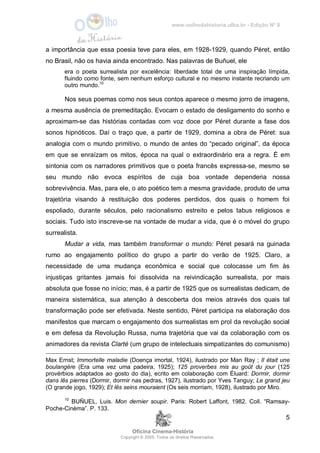 www.oolhodahistoria.ufba.br - Edição Nº 8
Oficina Cinema-História
Copyright © 2005. Todos os direitos Reservados.
5
a importância que essa poesia teve para eles, em 1928-1929, quando Péret, então
no Brasil, não os havia ainda encontrado. Nas palavras de Buñuel, ele
era o poeta surrealista por excelência: liberdade total de uma inspiração límpida,
fluindo como fonte, sem nenhum esforço cultural e no mesmo instante recriando um
outro mundo.10
Nos seus poemas como nos seus contos aparece o mesmo jorro de imagens,
a mesma ausência de premeditação. Evocam o estado de desligamento do sonho e
aproximam-se das histórias contadas com voz doce por Péret durante a fase dos
sonos hipnóticos. Daí o traço que, a partir de 1929, domina a obra de Péret: sua
analogia com o mundo primitivo, o mundo de antes do “pecado original”, da época
em que se enraízam os mitos, época na qual o extraordinário era a regra. É em
sintonia com os narradores primitivos que o poeta francês expressa-se, mesmo se
seu mundo não evoca espíritos de cuja boa vontade dependeria nossa
sobrevivência. Mas, para ele, o ato poético tem a mesma gravidade, produto de uma
trajetória visando à restituição dos poderes perdidos, dos quais o homem foi
espoliado, durante séculos, pelo racionalismo estreito e pelos tabus religiosos e
sociais. Tudo isto inscreve-se na vontade de mudar a vida, que é o móvel do grupo
surrealista.
Mudar a vida, mas também transformar o mundo: Péret pesará na guinada
rumo ao engajamento político do grupo a partir do verão de 1925. Claro, a
necessidade de uma mudança econômica e social que colocasse um fim às
injustiças gritantes jamais foi dissolvida na reivindicação surrealista, por mais
absoluta que fosse no início; mas, é a partir de 1925 que os surrealistas dedicam, de
maneira sistemática, sua atenção à descoberta dos meios através dos quais tal
transformação pode ser efetivada. Neste sentido, Péret participa na elaboração dos
manifestos que marcam o engajamento dos surrealistas em prol da revolução social
e em defesa da Revolução Russa, numa trajetória que vai da colaboração com os
animadores da revista Clarté (um grupo de intelectuais simpatizantes do comunismo)
Max Ernst; Immortelle maladie (Doença imortal, 1924), ilustrado por Man Ray ; Il était une
boulangère (Era uma vez uma padeira, 1925); 125 proverbes mis au goût du jour (125
provérbios adaptados ao gosto do dia), ecrito em colaboração com Éluard: Dormir, dormir
dans lês pierres (Dormir, dormir nas pedras, 1927), ilustrado por Yves Tanguy; Le grand jeu
(O grande jogo, 1929); Et lês seins mouraient (Os seis morriam, 1928), ilustrado por Miro.
10
BUÑUEL, Luis. Mon dernier soupir. Paris: Robert Laffont, 1982. Coll. “Ramsay-
Poche-Cinèma”. P. 133.
 