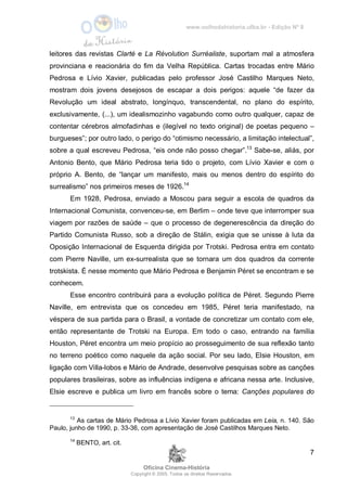 www.oolhodahistoria.ufba.br - Edição Nº 8
Oficina Cinema-História
Copyright © 2005. Todos os direitos Reservados.
7
leitores das revistas Clarté e La Révolution Surréaliste, suportam mal a atmosfera
provinciana e reacionária do fim da Velha República. Cartas trocadas entre Mário
Pedrosa e Lívio Xavier, publicadas pelo professor José Castilho Marques Neto,
mostram dois jovens desejosos de escapar a dois perigos: aquele “de fazer da
Revolução um ideal abstrato, longínquo, transcendental, no plano do espírito,
exclusivamente, (...), um idealismozinho vagabundo como outro qualquer, capaz de
contentar cérebros almofadinhas e (ilegível no texto original) de poetas pequeno –
burgueses”; por outro lado, o perigo do “otimismo necessário, a limitação intelectual”,
sobre a qual escreveu Pedrosa, “eis onde não posso chegar”.13
Sabe-se, aliás, por
Antonio Bento, que Mário Pedrosa teria tido o projeto, com Lívio Xavier e com o
próprio A. Bento, de “lançar um manifesto, mais ou menos dentro do espírito do
surrealismo” nos primeiros meses de 1926.14
Em 1928, Pedrosa, enviado a Moscou para seguir a escola de quadros da
Internacional Comunista, convenceu-se, em Berlim – onde teve que interromper sua
viagem por razões de saúde – que o processo de degenerescência da direção do
Partido Comunista Russo, sob a direção de Stálin, exigia que se unisse à luta da
Oposição Internacional de Esquerda dirigida por Trotski. Pedrosa entra em contato
com Pierre Naville, um ex-surrealista que se tornara um dos quadros da corrente
trotskista. É nesse momento que Mário Pedrosa e Benjamin Péret se encontram e se
conhecem.
Esse encontro contribuirá para a evolução política de Péret. Segundo Pierre
Naville, em entrevista que os concedeu em 1985, Péret teria manifestado, na
véspera de sua partida para o Brasil, a vontade de concretizar um contato com ele,
então representante de Trotski na Europa. Em todo o caso, entrando na família
Houston, Péret encontra um meio propício ao prosseguimento de sua reflexão tanto
no terreno poético como naquele da ação social. Por seu lado, Elsie Houston, em
ligação com Villa-lobos e Mário de Andrade, desenvolve pesquisas sobre as canções
populares brasileiras, sobre as influências indígena e africana nessa arte. Inclusive,
Elsie escreve e publica um livro em francês sobre o tema: Canções populares do
13
As cartas de Mário Pedrosa a Lívio Xavier foram publicadas em Leia, n. 140. São
Paulo, junho de 1990, p. 33-36, com apresentação de José Castilhos Marques Neto.
14
BENTO, art. cit.
 