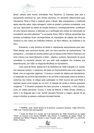 www.oolhodahistoria.ufba.br - Edição Nº 8
Oficina Cinema-História
Copyright © 2005. Todos os direitos Reservados.
8
Brasil, editado pela livraria orientalista Paul Geuthner. O interesse pela arte e
pensamento primitivos foi, sem dúvida nenhuma, um elemento determinante para
impulsionar Péret e Elsie a viajarem para o Brasil. Não esqueçamos o irresistível
apelo exercido pelas “artes selvagens” sobre os poetas e pintores surrealistas, uma
vez que “desnudam as raízes da criação artística e, conseqüentemente, contribuem
de uma maneira decisiva, à definição ou à verificação dos modos de intervenção do
surrealismo nas artes plásticas”15
e na poesia. Entre 1926 e 1928,as exposições dos
pintores surrealistas foram acompanhadas de exposições de objetos das ilhas da
Oceania ou dos índios da Colômbia britânica, do Novo México, da Colômbia e do
Peru.
Entretanto, a arte primitiva do Brasil é inteiramente desconhecida para eles.
Péret deseja, sem nenhuma dúvida, abrir um novo caminho de conhecimento. Tal
perspectiva – vinculada ao acordo político que se esboça entre Péret e Pedrosa e ao
amor intenso que reúne Benjamin e Elsie – afasta-o, portanto, fisicamente do grupo
surrealista no momento preciso em que este está engajado nos embates que
desembocarão, em 1929, no Segundo Manifesto do Surrealismo.
Uma carta de Péret, datada de 5 de dezembro de 1928 e dirigida a A. Guinle,
rico mecenas carioca, o comprova: ele pede um financiamento para uma viagem ao
Brasil, com os seguintes objetivos: “1) busca e compra de objetos pré-colombianos;
2) realização de um filme documentário e de um filme romanceado sobre as lendas e
costumes dos índios; 3) artigos para publicação no Petit Journal (do qual Péret é
repórter) assim como projeto de um livro; 4) coleção de cantos e música populares
indígenas”.16
O itinerário projetado lhe faria percorrer a Amazônia, o Peru (Iquitos,
Lima, as costas peruanas, Cuzco), o norte da Bolívia, o Mato Grosso (Goiás) e,
enfim o rio Araguaia até o mar. Guinle recusará financiar a viagem, apesar de se
propor a facilitar os passos e esforços do poeta francês.
15
PIERRE, José. André Breton et la peinture. Lausanne (Suisse). L’Âge d’Homme,
1986. Coll. “Cahiers des avant-gardes”.
16
Carta de Péret à A. Guinle, de 5 de dezembro de 1928. Encontra-se na seção
“Péret” do Arquivo Lívio Xavier (CEMAP, São Paulo). O inventário da seção “Péret” foi
realizado por Miriam Fragoso Xavier e Jean Puyade, para o CEMAP (SP) e a ACTUAL
(Paris, França).
 