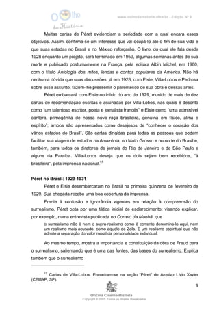 www.oolhodahistoria.ufba.br - Edição Nº 8
Oficina Cinema-História
Copyright © 2005. Todos os direitos Reservados.
9
Muitas cartas de Péret evidenciam a seriedade com a qual encara esses
objetivos. Assim, confirma-se um interesse que vai ocupá-lo até o fim de sua vida e
que suas estadas no Brasil e no México reforçarão. O livro, do qual ele fala desde
1928 enquanto um projeto, será terminado em 1959, algumas semanas antes de sua
morte e publicado postumamente na França, pela editora Albin Michel, em 1960,
com o título Antologia dos mitos, lendas e contos populares da América. Não há
nenhuma dúvida que suas discussões, já em 1928, com Elsie, Villa-Lobos e Pedrosa
sobre esse assunto, fazem-lhe pressentir o parentesco de sua obra e dessas artes.
Péret embarcará com Elsie no início do ano de 1929, munido de mais de dez
cartas de recomendação escritas e assinadas por Villa-Lobos, nas quais é descrito
como “um talentoso escritor, poeta e jornalista francês” e Elsie como “uma admirável
cantora, primogênita de nossa nova raça brasileira, genuína em físico, alma e
espírito”; ambos são apresentados como desejosos de “conhecer o coração dos
vários estados do Brasil”. São cartas dirigidas para todas as pessoas que podem
facilitar sua viagem de estudos na Amazônia, no Mato Grosso e no norte do Brasil e,
também, para todos os diretores de jornais do Rio de Janeiro e de São Paulo e
alguns da Paraíba. Villa-Lobos deseja que os dois sejam bem recebidos, “à
brasileira”, pela imprensa nacional.17
Péret no Brasil: 1929-1931
Péret e Elsie desembarcaram no Brasil na primeira quinzena de fevereiro de
1929. Sua chegada recebe uma boa cobertura da imprensa.
Frente à confusão e ignorância vigentes em relação à compreensão do
surrealismo, Péret opta por uma tática inicial de esclarecimento, visando explicar,
por exemplo, numa entrevista publicada no Correio da Manhã, que
o surrealismo não é nem o supra-realismo como é corrente denomina-lo aqui, nem
um realismo mais acusado, como aquele de Zola. É um realismo espiritual que não
admite a separação do valor moral da personalidade individual.
Ao mesmo tempo, mostra a importância e contribuição da obra de Freud para
o surrealismo, salientando que é uma das fontes, das bases do surrealismo. Explica
também que o surrealismo
17
Cartas de Villa-Lobos. Encontram-se na seção “Péret” do Arquivo Lívio Xavier
(CEMAP, SP).
 
