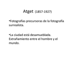 Atget (1857-1927)
•Fotografías precursoras de la fotografía
surrealista.
•La ciudad está desamueblada.
Extrañamiento entre el hombre y el
mundo.