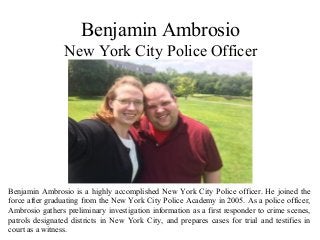 Benjamin Ambrosio
New York City Police Officer
Benjamin Ambrosio is a highly accomplished New York City Police officer. He joined the
force after graduating from the New York City Police Academy in 2005. As a police officer,
Ambrosio gathers preliminary investigation information as a first responder to crime scenes,
patrols designated districts in New York City, and prepares cases for trial and testifies in
court as a witness.
 