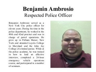 Benjamin Ambrosio
Respected Police Officer
Benjamin Ambrosio served as a
New York City police officer for
eleven years. During his time in the
police department, he worked in the
40th and 42nd precinct and was in
charge of patrol operations. He
grew up in Pelham Manor, New
York and attended Loyola College
in Maryland and the John Jay
College of criminal justice. While at
the police academy, he was trained
in how to lead an effective
interview, completed a 24-hour
emergency vehicle operations
course, and participated in a number
of seminars.
 