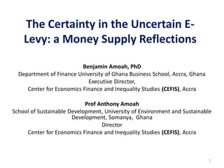 The Certainty in the Uncertain E-
Levy: a Money Supply Reflections
Benjamin Amoah, PhD
Department of Finance University of Ghana Business School, Accra, Ghana
Executive Director,
Center for Economics Finance and Inequality Studies (CEFIS), Accra
Prof Anthony Amoah
School of Sustainable Development, University of Environment and Sustainable
Development, Somanya, Ghana
Director
Center for Economics Finance and Inequality Studies (CEFIS), Accra
1
 