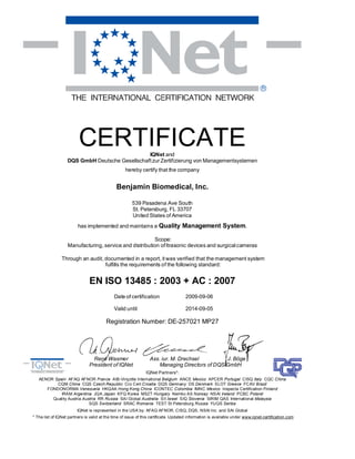 CERTIFICATE            IQNet and
                   DQS GmbH Deutsche Gesellschaft zur Zertifizierung von Managementsystemen
                                                   hereby certify that the company


                                              Benjamin Biomedical, Inc.

                                                       539 Pasadena Ave South
                                                       St. Petersburg, FL 33707
                                                       United States of America
                         has implemented and maintains a Quality Management System.

                                                        Scope:
                   Manufacturing, service and distribution of ltrasonic devices and surgical cameras

                Through an audit, documented in a report, it was verified that the management system
                                  fulfills the requirements of the following standard:


                               EN ISO 13485 : 2003 + AC : 2007
                                             Date of certification                   2009-09-06

                                             Valid until                             2014-09-05

                                         Registration Number: DE-257021 MP27




                                 René Wasmer                     Ass. iur. M. Drechsel        J. Böge
                               President of IQNet                   Managing Directors of DQS GmbH
                                                               IQNet Partners*:
   AENOR Spain AFAQ AFNOR France AIB-Vinçotte International Belgium ANCE Mexico APCER Portugal CISQ Italy CQC China
          CQM China CQS Czech Republic Cro Cert Croatia DQS Germ any DS Denmark ELOT Greece FCAV Brazil
      FONDONORMA Venezuela HKQAA Hong Kong China ICONTEC Colombia IMNC Mexico Inspecta Certification Finland
            IRAM Argentina JQA Japan KFQ Korea MSZT Hungary Nemko AS Norway NSAI Ireland PCBC Poland
        Quality Austria Austria RR Russia SAI Global Australia SII Israel SIQ Slovenia SIRIM QAS International Malaysia
                           SQS Switzerland SRAC Romania TEST St Petersburg Russia YUQS Serbia
                        IQNet is represented in the USA by: AFAQ AFNOR, CISQ, DQS, NSAI Inc. and SAI Global
* The list of IQNet partners is valid at the time of issue of this certificate. Updated information is available under www.iqnet-certification.com
 