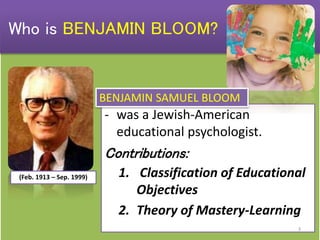 - was a Jewish-American
educational psychologist.
Contributions:
1. Classification of Educational
Objectives
2. Theory of Mastery-Learning
(Feb. 1913 – Sep. 1999)
Who is BENJAMIN BLOOM?
BENJAMIN SAMUEL BLOOM
3
 