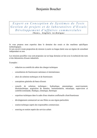 Benjamin Boucher 
E x p e r t e n C o n c e p t i o n d e S y s t ème s d e T e s t s 
Ge s t i o n d e p r o j e t s e t d e l a b o r a t o i r e s d ' E s s a i s 
Dé v e l o p p eme n t d ' a f f a i r e s c omme r c i a l e s 
3 6 a n s , A n g l a i s t e c h n i q u e 
Je vous propose mon expertise dans le domaine des essais et des machines spécifiques 
technologiques. 
Je suis ouvert à toute proposition de mission à courte ou longue durée sous un régime de consultant 
indépendant ou non. 
Les missions possibles vous sont proposées sur un large domaine en lien avec la technicité des tests 
et des laboratoires d'essais industriels. 
Exemples : 
– rédaction ou contrôle de cahier des charges techniques 
– consultations de fournisseurs nationaux et internationaux 
– choix de solutions techniques et de fournisseurs 
– conceptions générales de bancs d'essais 
– conseils de solutions techniques : hydraulique, pneumatique, asservissement, 
électrotechnique, acquisition de données, instrumentation, mécanique, supervision et 
contrôle/commande, fluidique, climatique, thermique 
– expertises techniques dans le cadre d'une situation conflictuelle client/fournisseur 
– développement commercial sur une filière ou une région particulière 
– soutien technique auprès des responsables commerciaux 
– sourcing en soutien auprès des services achats 
 