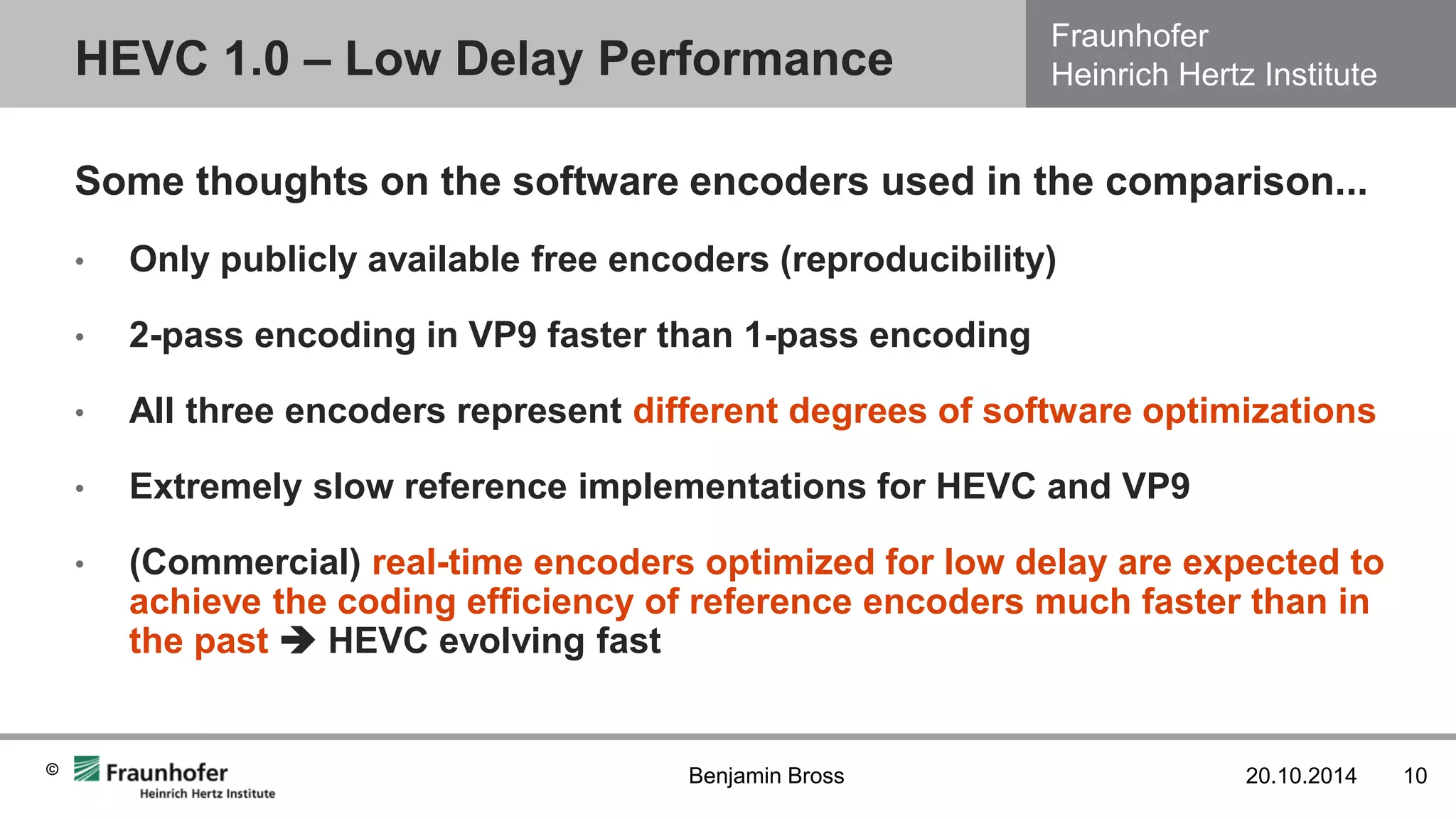 Fraunhofer Heinrich Hertz Institute 
© 
HEVC 1.0 – Low Delay Performance 
20.10.2014 
10 
Benjamin Bross 
Some thoughts on the software encoders used in the comparison... 
•Only publicly available free encoders (reproducibility) 
•2-pass encoding in VP9 faster than 1-pass encoding 
•All three encoders represent different degrees of software optimizations 
•Extremely slow reference implementations for HEVC and VP9 
•(Commercial) real-time encoders optimized for low delay are expected to achieve the coding efficiency of reference encoders much faster than in the past  HEVC evolving fast  