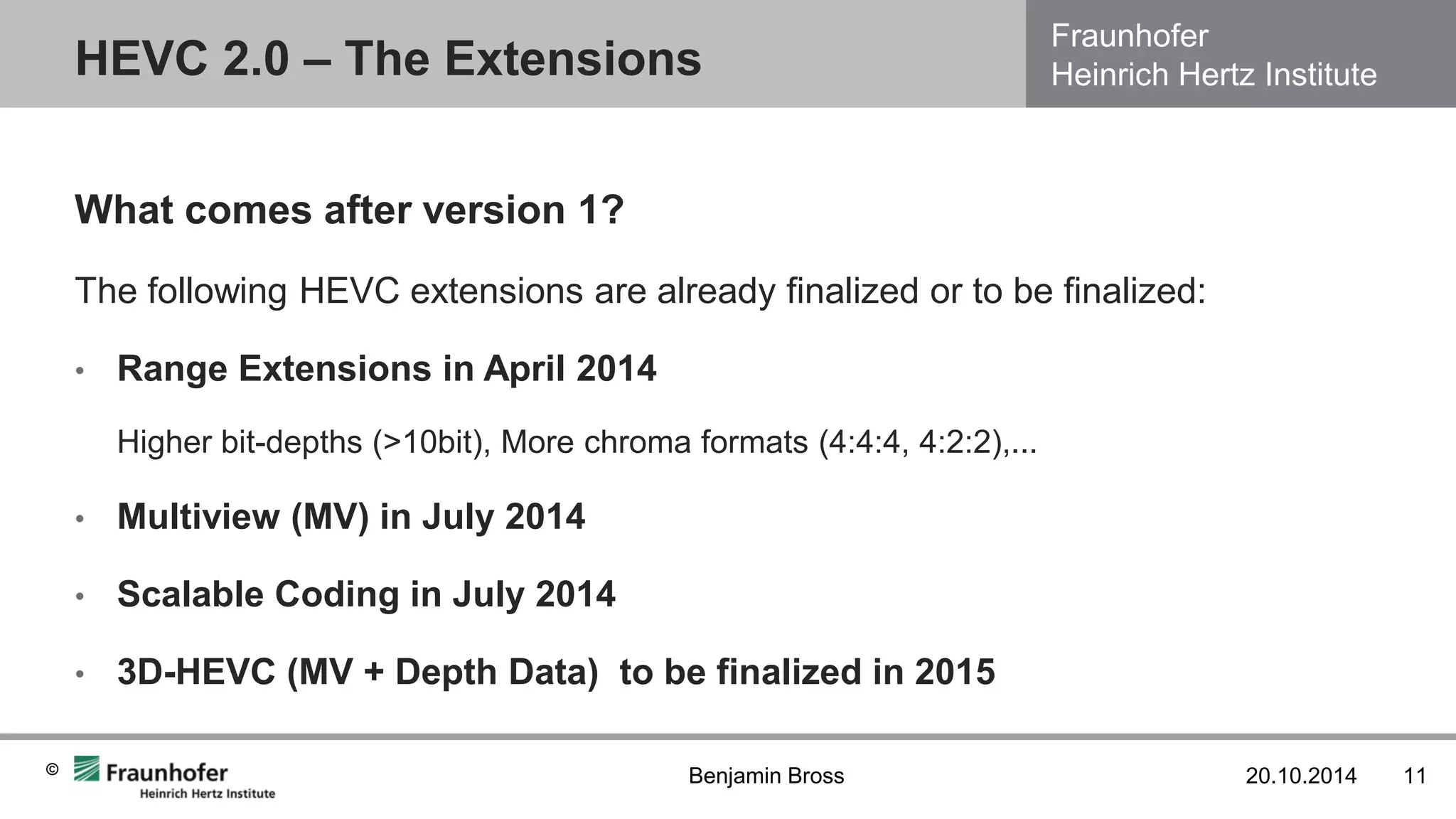 Fraunhofer Heinrich Hertz Institute 
© 
What comes after version 1? 
The following HEVC extensions are already finalized or to be finalized: 
•Range Extensions in April 2014 
Higher bit-depths (>10bit), More chroma formats (4:4:4, 4:2:2),... 
•Multiview (MV) in July 2014 
•Scalable Coding in July 2014 
•3D-HEVC (MV + Depth Data) to be finalized in 2015 
HEVC 2.0 – The Extensions 
20.10.2014 
11 
Benjamin Bross  