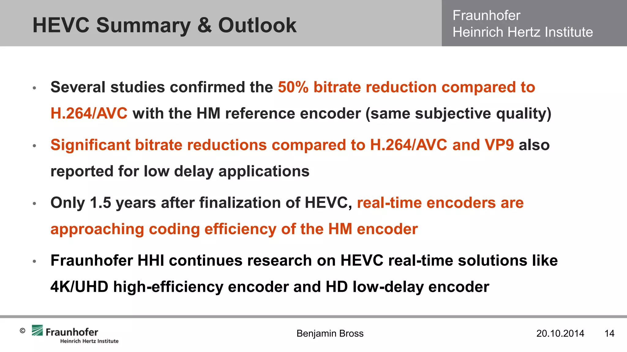Fraunhofer Heinrich Hertz Institute 
© 
•Several studies confirmed the 50% bitrate reduction compared to H.264/AVC with the HM reference encoder (same subjective quality) 
•Significant bitrate reductions compared to H.264/AVC and VP9 also reported for low delay applications 
•Only 1.5 years after finalization of HEVC, real-time encoders are approaching coding efficiency of the HM encoder 
•Fraunhofer HHI continues research on HEVC real-time solutions like 4K/UHD high-efficiency encoder and HD low-delay encoder 
HEVC Summary & Outlook 
20.10.2014 
14 
Benjamin Bross  